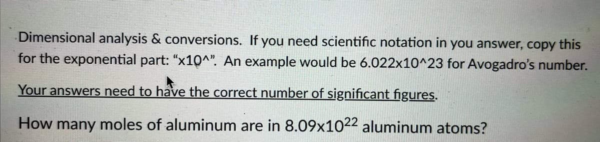 Dimensional analysis & conversions. If you need scientific notation in you answer, copy
this
for the exponential part: "x10^". An example would be 6.022x10^23 for Avogadro's number.
Your answers need to have the correct number of significant figures.
How many moles of aluminum are in 8.09x1022 aluminum atoms?