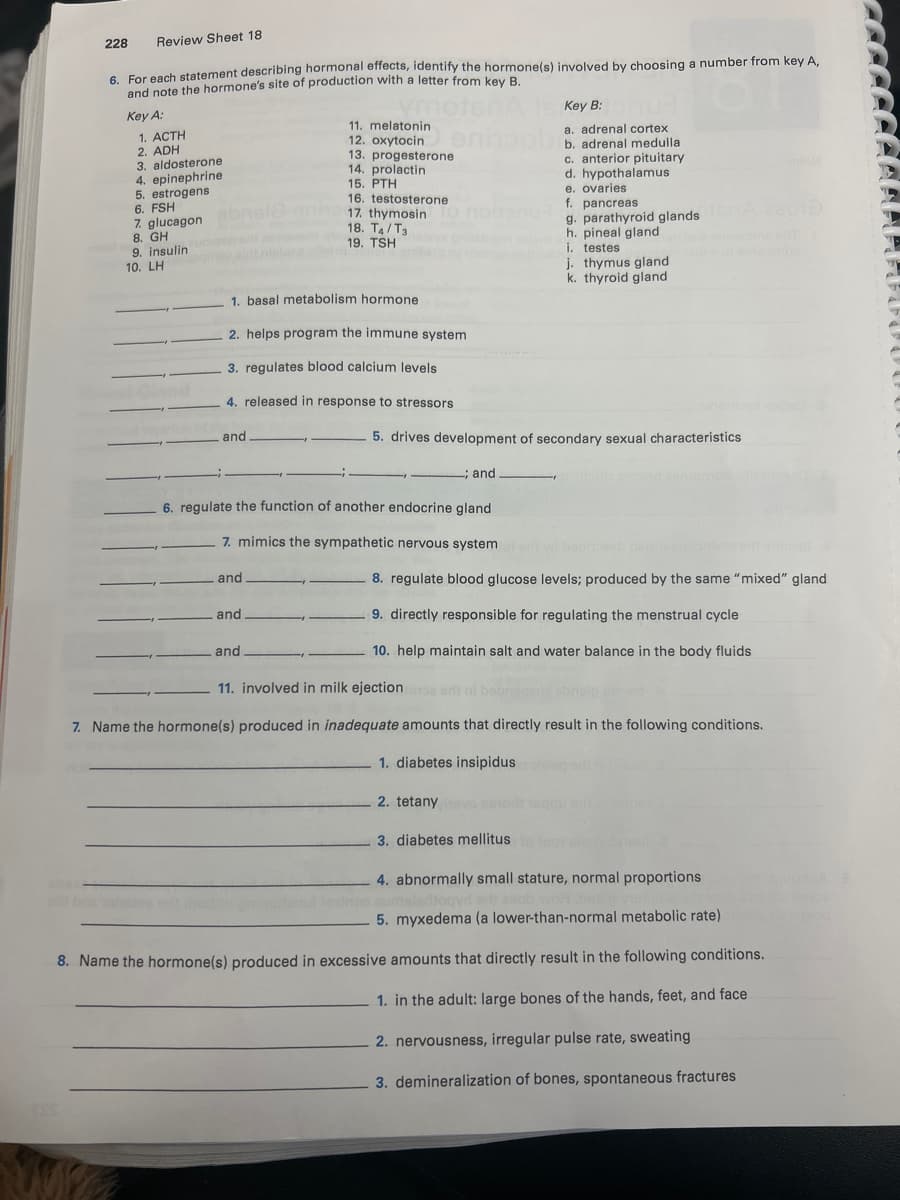ESS
228
Review Sheet 18
6. For each statement describing hormonal effects, identify the hormone(s) involved by choosing a number from key A,
and note the hormone's site of production with a letter from key B.
Key A:
Key B:
11. melatonin
a. adrenal cortex
12. oxytocin
en
b. adrenal medulla
13. progesterone
1. ACTH
2. ADH
3. aldosterone
4. epinephrine
5. estrogens
6. FSH
7. glucagon
8. GH
9. insulin
10. LH
14. prolactin
15. PTH
16. testosterone
17. thymosin
18. T4/T3
19. TSH
1. basal metabolism hormone
2. helps program the immune system
3. regulates blood calcium levels
4. released in response to stressors
and
c. anterior pituitary
d. hypothalamus
e. ovaries
f. pancreas
g. parathyroid glands
h. pineal gland
i. testes
j. thymus gland
k. thyroid gland
5. drives development of secondary sexual characteristics
; and
6. regulate the function of another endocrine gland
7. mimics the sympathetic nervous system
and.
and
and
8. regulate blood glucose levels; produced by the same "mixed" gland
9. directly responsible for regulating the menstrual cycle
10. help maintain salt and water balance in the body fluids
11. involved in milk ejection
7. Name the hormone(s) produced in inadequate amounts that directly result in the following conditions.
1. diabetes insipidus
2. tetany
3. diabetes mellitus
4. abnormally small stature, normal proportions
aladtoqyr edit asob woH .baslo va
5. myxedema (a lower-than-normal metabolic rate)
8. Name the hormone(s) produced in excessive amounts that directly result in the following conditions.
1. in the adult: large bones of the hands, feet, and face
2. nervousness, irregular pulse rate, sweating
3. demineralization of bones, spontaneous fractures