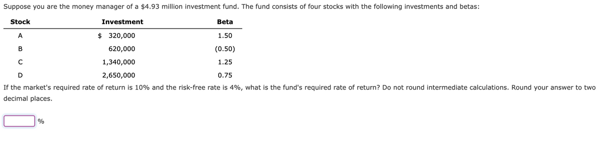 Suppose you are the money manager of a $4.93 million investment fund. The fund consists of four stocks with the following investments and betas:
Stock
Investment
A
$ 320,000
620,000
B
C
1,340,000
D
2,650,000
0.75
If the market's required rate of return is 10% and the risk-free rate is 4%, what is the fund's required rate of return? Do not round intermediate calculations. Round your answer to two
decimal places.
%
Beta
1.50
(0.50)
1.25