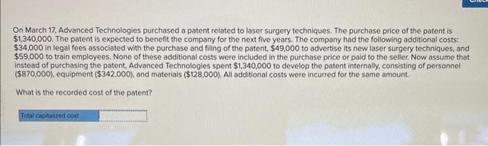 On March 17, Advanced Technologies purchased a patent related to laser surgery techniques. The purchase price of the patent is
$1,340,000. The patent is expected to benefit the company for the next five years. The company had the following additional costs:
$34,000 in legal fees associated with the purchase and filling of the patent, $49,000 to advertise its new laser surgery techniques, and
$59,000 to train employees. None of these additional costs were included in the purchase price or paid to the seller. Now assume that
instead of purchasing the patent, Advanced Technologies spent $1,340,000 to develop the patent internally, consisting of personnel
($870,000), equipment ($342,000), and materials ($128,000). All additional costs were incurred for the same amount.
What is the recorded cost of the patent?
Total capitalized cost