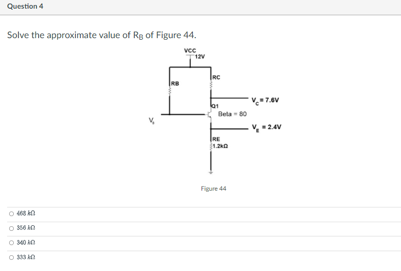 Question 4
Solve the approximate value of Rg of Figure 44.
vc
12V
|RC
RB
V.= 7.6V
Q1
Beta = 80
v. = 2.4V
RE
$1.2ka
Figure 44
O 468 kN
O 356 kn
O 340 kN
O 333 kn
