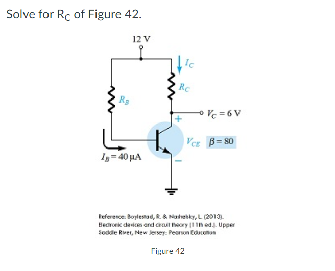 Solve for Rc of Figure 42.
12 V
Ic
RC
R3
O V = 6 V
VCE B= 80
Iz= 40 µA
Reference: Boylestad, R. & Nashehky, L (2013).
Electronic devices and crcuit theory |1 1th od.J. Upper
Soddle River, New Jersey: Peanon Education
Figure 42
