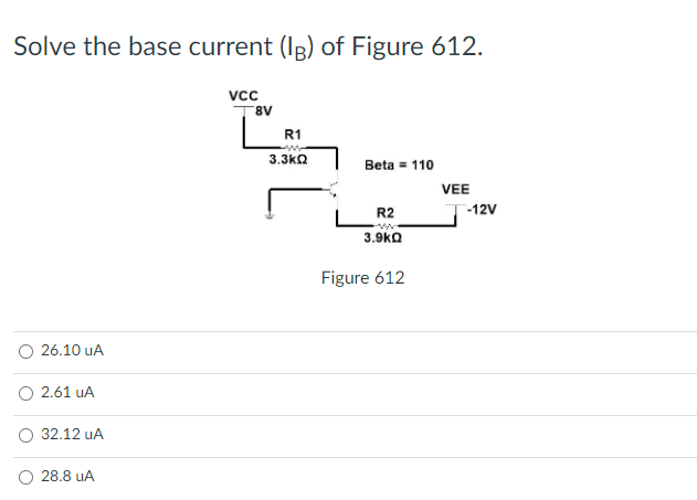 Solve the base current (Ip) of Figure 612.
vc
8V
R1
3.3ka
Beta = 110
VEE
LR2
3.9ka
-12V
Figure 612
26.10 uA
O 2.61 uA
32.12 uA
28.8 uA
