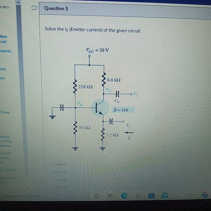 Y 2021-
Question 5
Solve the le (Emitter current) of the given circuit.
(sa
Vcc = 20 V
ements
ents
suc
220 k2
Cc
Drive
B = 180
56 k2
Manila
y Video
uoggu
as LMS
Factory
03.48 mA
ey. Classin
26.22 mA
lemen
102 mA
dback
137 mA
Type here to search
