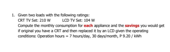 1. Given two loads with the following ratings:
CRT TV Set: 210 W
LCD TV Set: 104 w
Compute the monthly consumption for each appliance and the savings you would get
if original you have a CRT and then replaced it by an LCD given the operating
conditions: Operation hours = 7 hours/day, 30 days/month, P 9.20 / kWh
