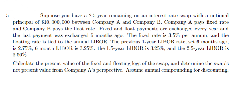 5.
Suppose you have a 2.5-year remaining on an interest rate swap with a notional
principal of $10,000, 000 between Company A and Company B. Company A pays fixed rate
and Company B pays the float rate. Fixed and float payments are exchanged every year and
the last payment was exchanged 6 months ago. The fixed rate is 3.5% per annum, and the
floating rate is tied to the annual LIBOR. The previous 1-year LIBOR rate, set 6 months ago,
is 2.75%, 6 month LIBOR is 3.25%. the 1.5-year LIBOR is 3.25%, and the 2.5-year LIBOR is
3.50%.
Calculate the present value of the fixed and floating legs of the swap, and determine the swap's
net present value from Company A's perspective. Assume annual compounding for discounting.