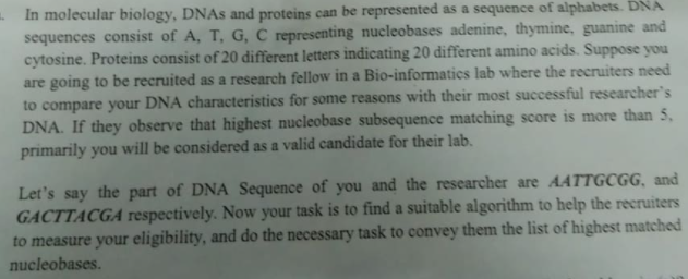 - In molecular biology, DNAS and proteins can be represented as a sequence of alphabets. DNA
sequences consist of A, T, G, C representing nucleobases adenine, thymine, guanine and
cytosine. Proteins consist of 20 different letters indicating 20 different amino acids. Suppose you
are going to be recruited as a research fellow in a Bio-informatics lab where the recruiters need
to compare your DNA characteristics for some reasons with their most successful researcher's
DNA. If they observe that highest nucleobase subsequence matching score is more than 5,
primarily you will be considered as a valid candidate for their lab.
Let's say the part of DNA Sequence of you and the researcher are AATTGCGG, and
GACTTACGA respectively. Now your task is to find a suitable algorithm to help the recruiters
to measure your eligibility, and do the necessary task to convey them the list of highest matched
nucleobases.
