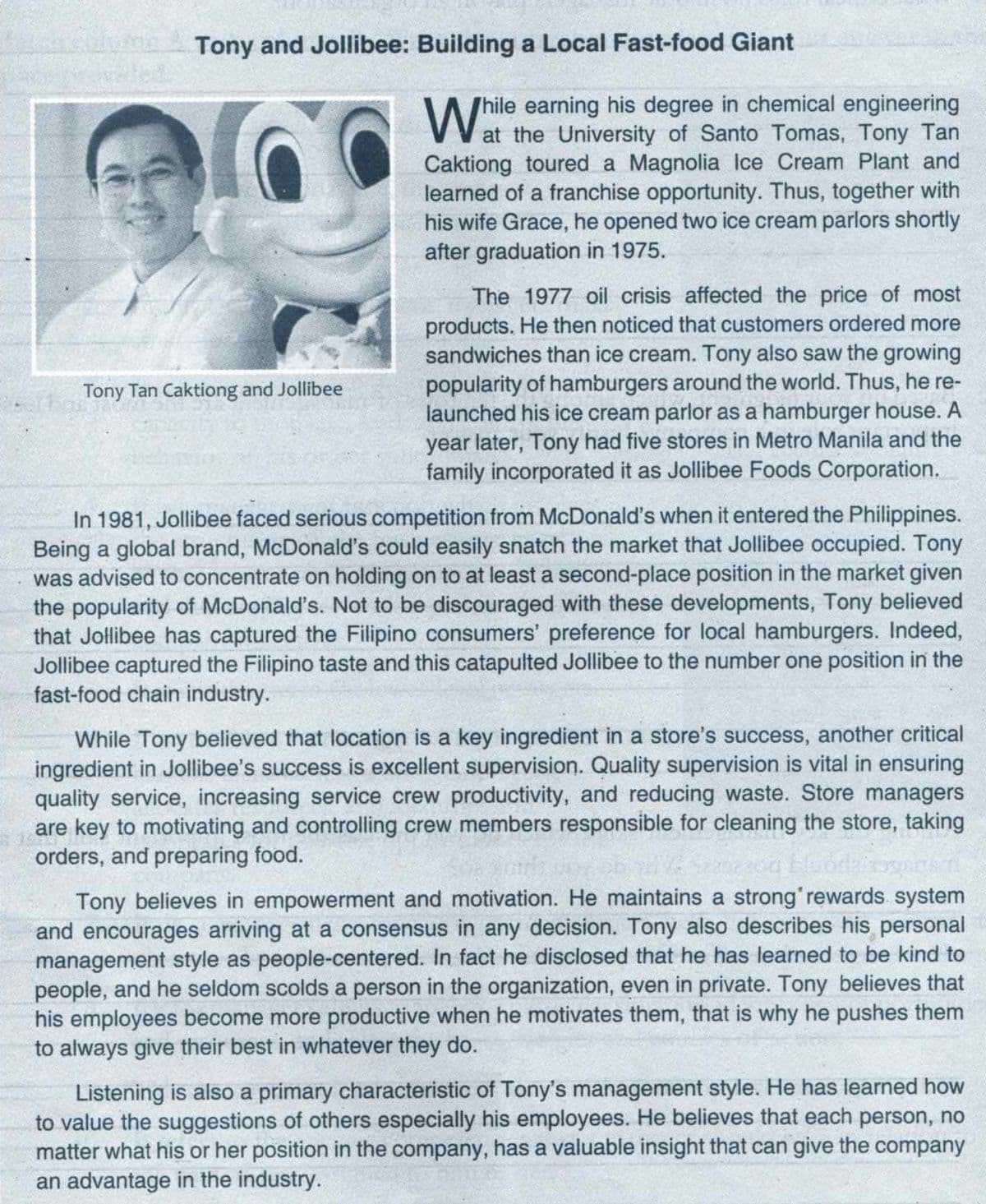 Tony and Jollibee: Building a Local Fast-food Giant
hile earning his degree in chemical engineering
at the University of Santo Tomas, Tony Tan
Caktiong toured a Magnolia Ice Cream Plant and
learned of a franchise opportunity. Thus, together with
his wife Grace, he opened two ice cream parlors shortly
after graduation in 1975.
The 1977 oil crisis affected the price of most
products. He then noticed that customers ordered more
sandwiches than ice cream. Tony also saw the growing
popularity of hamburgers around the world. Thus, he re-
launched his ice cream parlor as a hamburger house. A
year later, Tony had five stores in Metro Manila and the
family incorporated it as Jollibee Foods Corporation.
Tony Tan Caktiong and Jollibee
In 1981, Jollibee faced serious competition from McDonald's when it entered the Philippines.
Being a global brand, McDonald's could easily snatch the market that Jollibee occupied. Tony
was advised to concentrate on holding on to at least a second-place position in the market given
the popularity of McDonald's. Not to be discouraged with these developments, Tony believed
that Jollibee has captured the Filipino consumers' preference for local hamburgers. Indeed,
Jollibee captured the Filipino taste and this catapulted Jollibee to the number one position in the
fast-food chain industry.
While Tony believed that location is a key ingredient in a store's success, another critical
ingredient in Jollibee's success is excellent supervision. Quality supervision is vital in ensuring
quality service, increasing service crew productivity, and reducing waste. Store managers
are key to motivating and controlling crew members responsible for cleaning the store, taking
orders, and preparing food.
Tony believes in empowerment and motivation. He maintains a strong'rewards system
and encourages arriving at a consensus in any decision. Tony also describes his personal
management style as people-centered. In fact he disclosed that he has learned to be kind to
people, and he seldom scolds a person in the organization, even in private. Tony believes that
his employees become more productive when he motivates them, that is why he pushes them
to always give their best in whatever they do.
Listening is also a primary characteristic of Tony's management style. He has learned how
to value the suggestions of others especially his employees. He believes that each person, no
matter what his or her position in the company, has a valuable insight that can give the company
an advantage in the industry.
