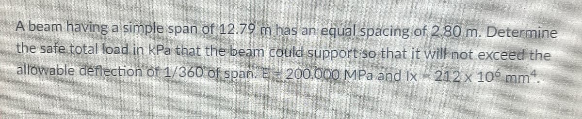 A beam having a simple span of 12.79 m has an equal spacing of 2.80 m. Determine
the safe total load in kPa that the beam could support so that it will not exceed the
allowable deflection of 1/360 of span. E 200,000 MPa and Ix = 212 x 10 mm.
