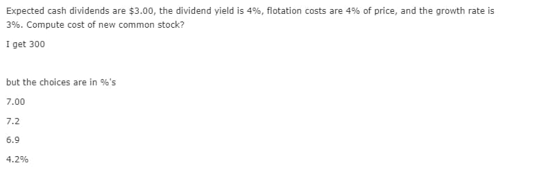Expected cash dividends are $3.00, the dividend yield is 4%, flotation costs are 4% of price, and the growth rate is
3%. Compute cost of new common stock?
I get 300
but the choices are in %'s
7.00
7.2
6.9
4.2%
