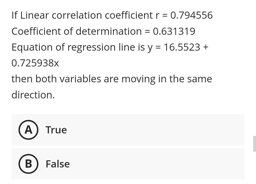 If Linear correlation coefficient r = 0.794556
Coefficient of determination = 0.631319
Equation of regression line is y = 16.5523 +
%3D
0.725938x
then both variables are moving in the same
direction.
A
True
В
False
