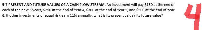 5-7 PRESENT AND FUTURE VALUES OF A CASH FLOW STREAM. An investment will pay $150 at the end of
each of the next 3 years, $250 at the end of Year 4, $300 at the end of Year 5, and $500 at the end of Year
6. If other investments of equal risk earn 11% annually, what is its present value? Its future value?
4
