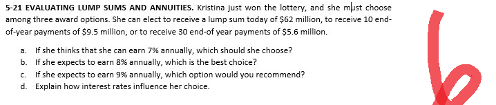5-21 EVALUATING LUMP SUMS AND ANNUITIES. Kristina just won the lottery, and she must choose
among three award options. She can elect to receive a lump sum today of $62 million, to receive 10 end-
of-year payments of $9.5 million, or to receive 30 end-of year payments of $5.6 million.
a. If she thinks that she can earn 7% annually, which should she choose?
b.
If she expects to earn 8% annually, which is the best choice?
C.
If she expects to earn 9% annually, which option would you recommend?
d. Explain how interest rates influence her choice.
6