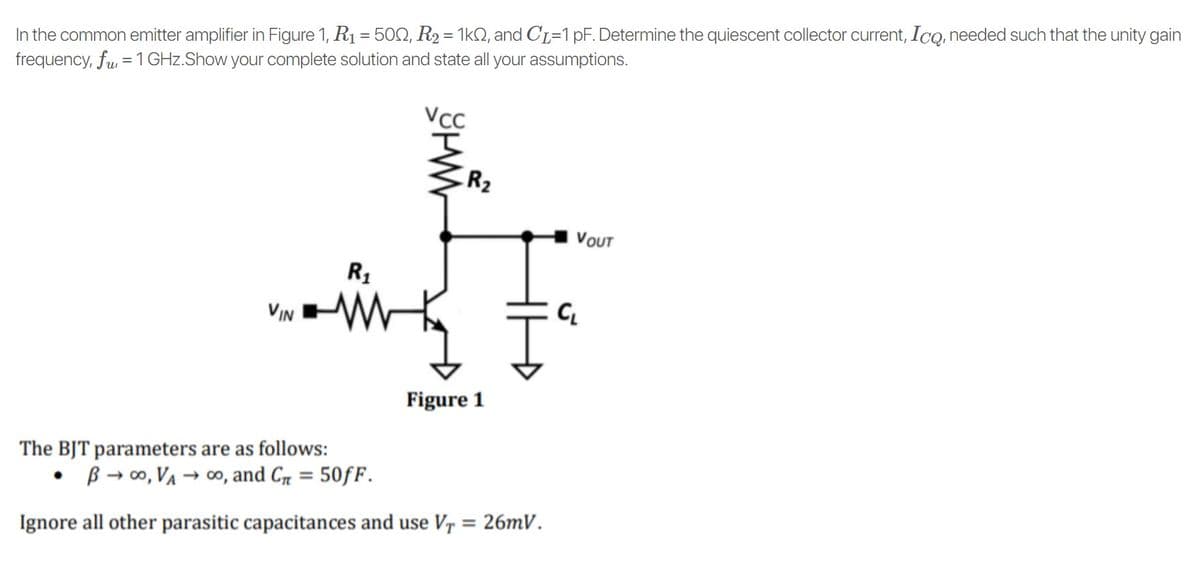 In the common emitter amplifier in Figure 1, R1 = 502, R2 = 1kQ, and CL=1 pF. Determine the quiescent collector current, IcQ, needed such that the unity gain
frequency, fu, = 1 GHz.Show your complete solution and state all your assumptions.
R2
VOUT
R1
VIN
C.
Figure 1
The BJT parameters are as follows:
• B → 0, VA → co, and C, = 50fF.
%3D
Ignore all other parasitic capacitances and use V7 = 26mV.
