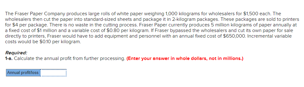 The Fraser Paper Company produces large rolls of white paper weighing 1,000 kilograms for wholesalers for $1,500 each. The
wholesalers then cut the paper into standard-sized sheets and package it in 2-kilogram packages. These packages are sold to printers
for $4 per package. There is no waste in the cutting process. Fraser Paper currently produces 5 million kilograms of paper annually at
a fixed cost of $1 million and a variable cost of $0.80 per kilogram. If Fraser bypassed the wholesalers and cut its own paper for sale
directly to printers, Fraser would have to add equipment and personnel with an annual fixed cost of $650,000. Incremental variable
costs would be $0.10 per kilogram.
Required:
1-a. Calculate the annual profit from further processing. (Enter your answer in whole dollars, not in millions.)
Annual profit/loss
