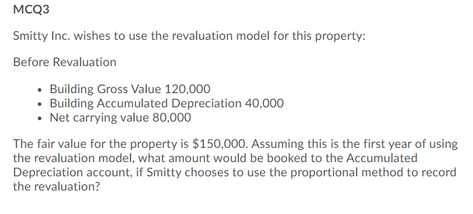 MCQ3
Smitty Inc. wishes to use the revaluation model for this property:
Before Revaluation
• Building Gross Value 120,000
• Building Accumulated Depreciation 40,000
• Net carrying value 80,000
The fair value for the property is $150,000. Assuming this is the first year of using
the revaluation model, what amount would be booked to the Accumulated
Depreciation account, if Smitty chooses to use the proportional method to record
the revaluation?
