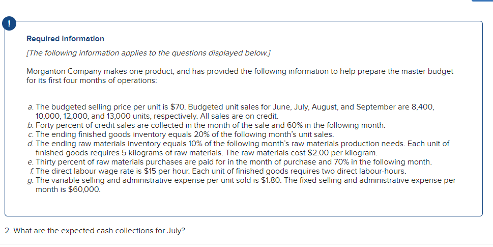 Required information
[The following information applies to the questions displayed below.]
Morganton Company makes one product, and has provided the following information to help prepare the master budget
for its first four months of operations:
a. The budgeted selling price per unit is $70. Budgeted unit sales for June, July, August, and September are 8,400,
10,000, 12,000, and 13,000 units, respectively. All sales are on credit.
b. Forty percent of credit sales are collected in the month of the sale and 60% in the following month.
c. The ending finished goods inventory equals 20% of the following month's unit sales.
d. The ending raw materials inventory equals 10% of the following month's raw materials production needs. Each unit of
finished goods requires 5 kilograms of raw materials. The raw materials cost $2.00 per kilogram.
e. Thirty percent of raw materials purchases are paid for in the month of purchase and 70% in the following month.
f. The direct labour wage rate is $15 per hour. Each unit of finished goods requires two direct labour-hours.
g. The variable selling and administrative expense per unit sold is $1.80. The fixed selling and administrative expense per
month is $60,00.
2. What are the expected cash collections for July?
