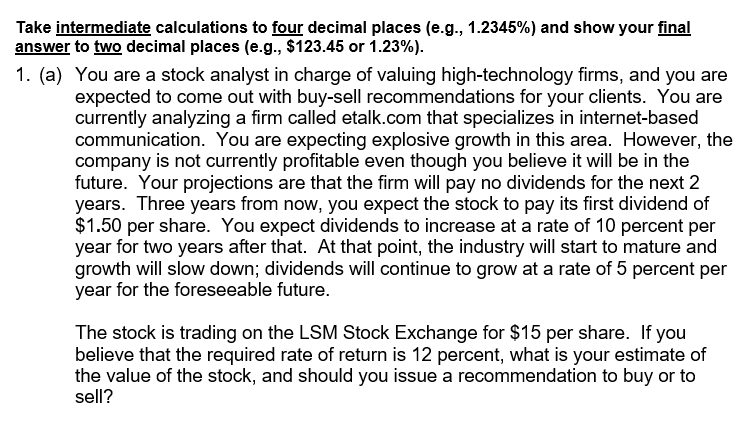 Take intermediate calculations to four decimal places (e.g., 1.2345%) and show your final
answer to two decimal places (e.g., $123.45 or 1.23%).
1. (a) You are a stock analyst in charge of valuing high-technology firms, and you are
expected to come out with buy-sell recommendations for your clients. You are
currently analyzing a firm called etalk.com that specializes in internet-based
communication. You are expecting explosive growth in this area. However, the
company is not currently profitable even though you believe it will be in the
future. Your projections are that the firm will pay no dividends for the next 2
years. Three years from now, you expect the stock to pay its first dividend of
$1.50 per share. You expect dividends to increase at a rate of 10 percent per
year for two years after that. At that point, the industry will start to mature and
growth will slow down; dividends will continue to grow at a rate of 5 percent per
year for the foreseeable future.
The stock is trading on the LSM Stock Exchange for $15 per share. If you
believe that the required rate of return is 12 percent, what is your estimate of
the value of the stock, and should you issue a recommendation to buy or to
sell?
