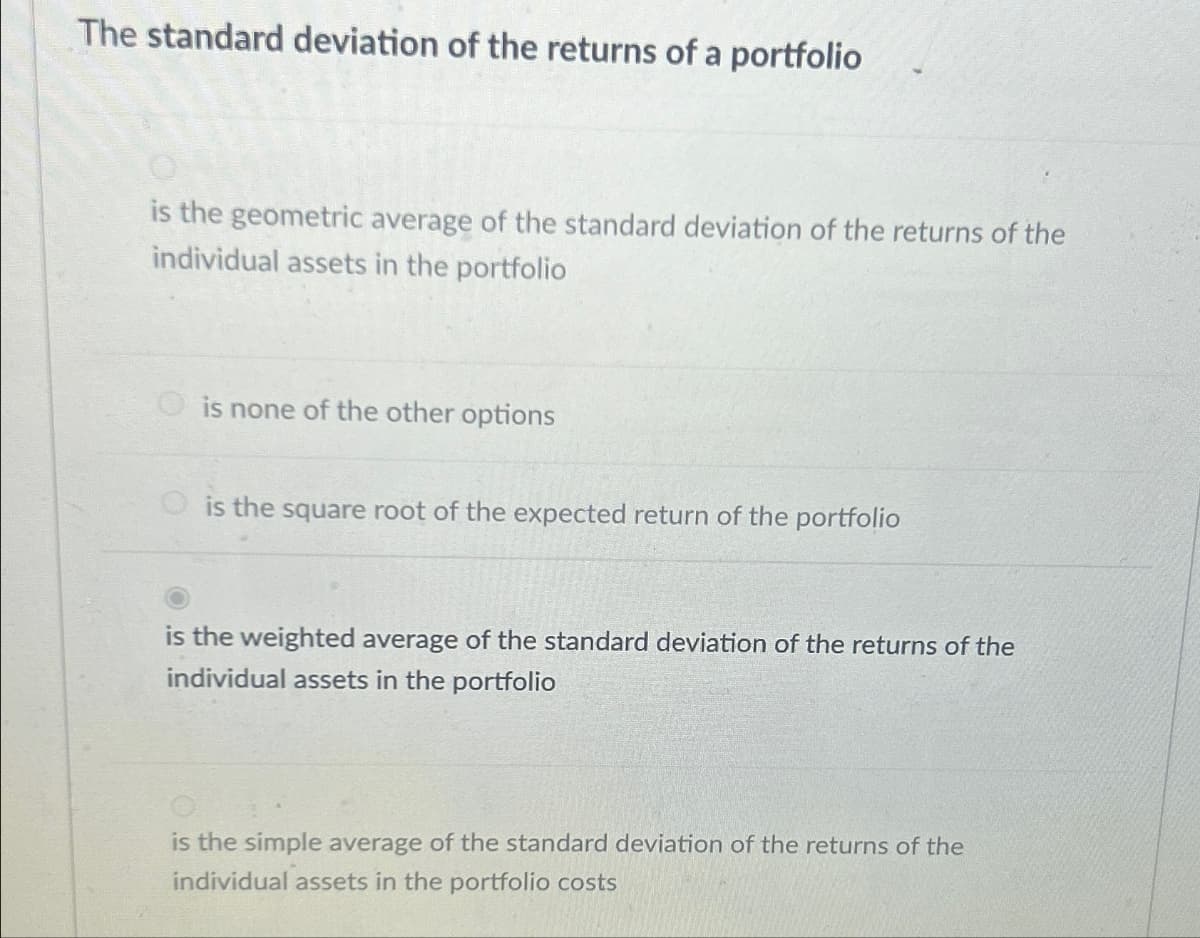 The standard deviation of the returns of a portfolio
is the geometric average of the standard deviation of the returns of the
individual assets in the portfolio
is none of the other options
is the square root of the expected return of the portfolio
is the weighted average of the standard deviation of the returns of the
individual assets in the portfolio
is the simple average of the standard deviation of the returns of the
individual assets in the portfolio costs