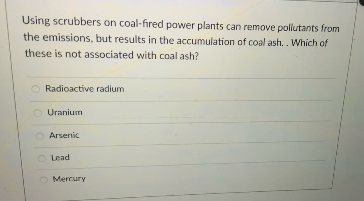 Using scrubbers on coal-fired power plants can remove pollutants from
the emissions, but results in the accumulation of coal ash. . Which of
these is not associated with coal ash?
Radioactive radium
Uranium
Arsenic
Lead
Mercury
