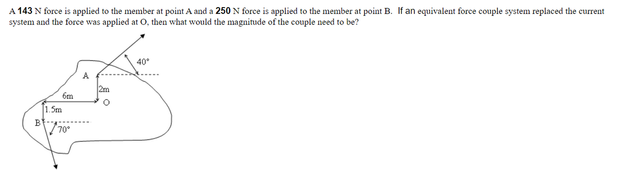 A 143 N force is applied to the member at point A and a 250 N force is applied to the member at point B. If an equivalent force couple system replaced the current
system and the force was applied at O, then what would the magnitude of the couple need to be?
B
6m
1.5m
70°
A
2m
O
40°