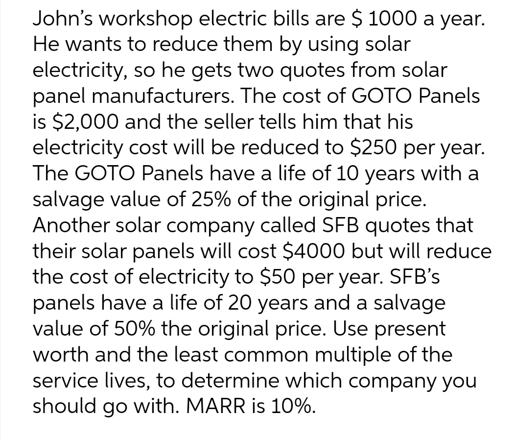 John's workshop electric bills are $ 1000 a year.
He wants to reduce them by using solar
electricity, so he gets two quotes from solar
panel manufacturers. The cost of GOTO Panels
is $2,000 and the seller tells him that his
electricity cost will be reduced to $250 per year.
The GOTO Panels have a life of 10 years with a
salvage value of 25% of the original price.
Another solar company called SFB quotes that
their solar panels will cost $4000 but will reduce
the cost of electricity to $50 per year. SFB's
panels have a life of 20 years and a salvage
value of 50% the original price. Use present
worth and the least common multiple of the
service lives, to determine which company you
should go with. MARR is 10%.