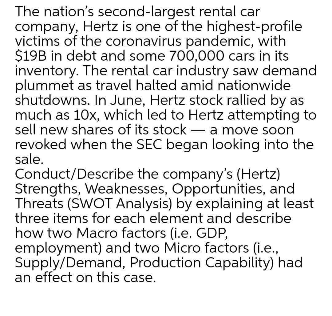 The nation's second-largest rental car
company, Hertz is one of the highest-profile
victims of the coronavirus pandemic, with
$19B in debt and some 700,000 cars in its
inventory. The rental car industry saw demand
plummet as travel halted amid nationwide
shutdowns. In June, Hertz stock rallied by as
much as 10x, which led to Hertz attempting to
sell new shares of its stock
revoked when the SEC began looking into the
sale.
Conduct/Describe the company's (Hertz)
Strengths, Weaknesses, Opportunities, and
Threats (SWOT Analysis) by explaining at least
three items for each element and describe
how two Macro factors (i.e. GDP,
employment) and two Micro factors (i.e.,
Supply/Demand, Production Capability) had
an effect on this case.
a move soon
-
