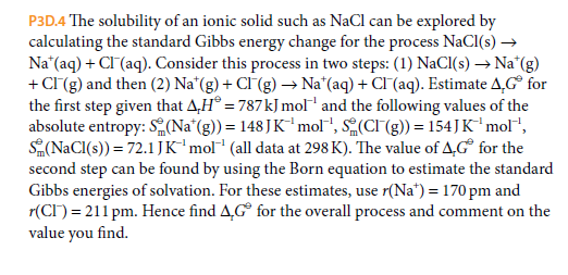 P3D.4 The solubility of an ionic solid such as NaCl can be explored by
calculating the standard Gibbs energy change for the process NaCI(s) →
Na*(aq) + CI (aq). Consider this process in two steps: (1) NaCI(s) → Na*(g)
+ CI (g) and then (2) Na*(g) + CI (g) –→ Na*(aq) + CI(aq). Estimate A,G° for
the first step given that A,H® = 787kJ mol and the following values of the
absolute entropy: S(Na*(g)) = 148JK"mol", S(CI (g) = 154JK'mol",
S(NaCI(s)) = 72.1 JK'mol* (all data at 298 K). The value of 4,G° for the
second step can be found by using the Born equation to estimate the standard
Gibbs energies of solvation. For these estimates, use r(Na*) = 170 pm and
r(CI) = 211 pm. Hence find A,G° for the overall process and comment on the
value you find.
