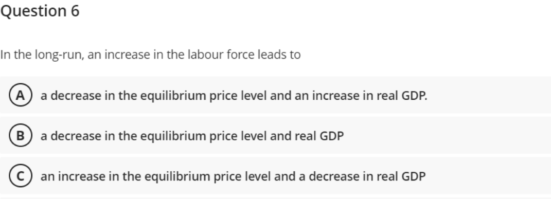 Question 6
In the long-run, an increase in the labour force leads to
a decrease in the equilibrium price level and an increase in real GDP.
B a decrease in the equilibrium price level and real GDP
Can increase in the equilibrium price level and a decrease in real GDP