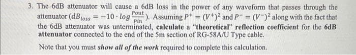 3. The 6dB attenuator will cause a 6dB loss in the power of any waveform that passes through the
attenuator (dBloss=-10 log: ). Assuming P+= (V+)² and P = (V-)² along with the fact that
the 6dB attenuator was unterminated, calculate a "theoretical" reflection coefficient for the 6dB
attenuator connected to the end of the 5m section of RG-58A/U Type cable.
Pout
Pin
Note that you must show all of the work required to complete this calculation.