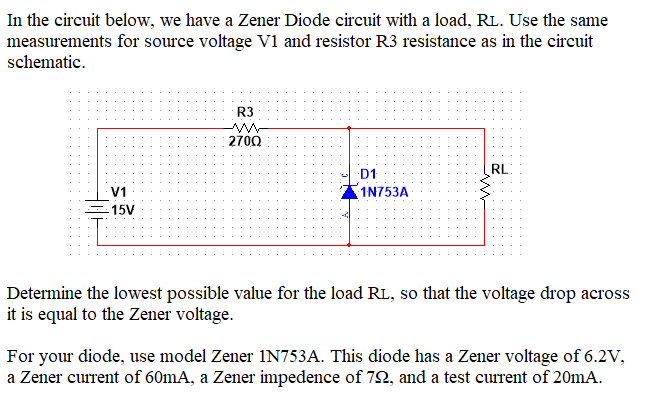 In the circuit below, we have a Zener Diode circuit with a load, RL. Use the same
measurements for source voltage V1 and resistor R3 resistance as in the circuit
schematic.
V1
-15V
R3
2700
D1
1N753A
RL
Determine the lowest possible value for the load RL, so that the voltage drop across
it is equal to the Zener voltage.
For your diode, use model Zener 1N753A. This diode has a Zener voltage of 6.2V,
a Zener current of 60mA, a Zener impedence of 72, and a test current of 20mA.