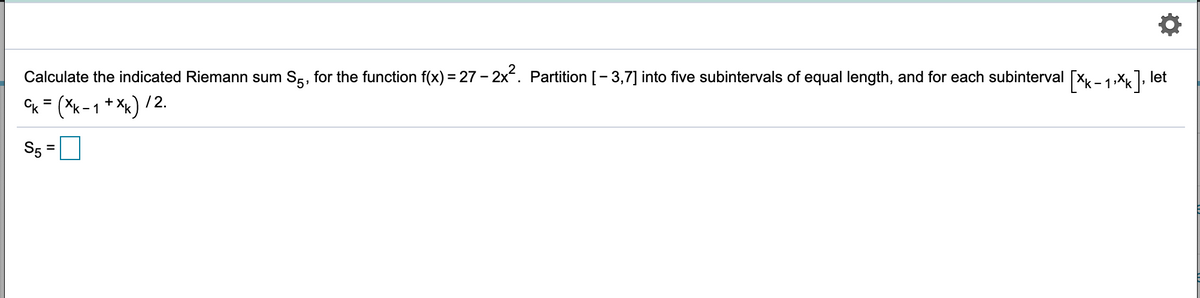 Calculate the indicated Riemann sum S5, for the function f(x) = 27 - 2x. Partition [- 3,7] into five subintervals of equal length, and for each subinterval
[*k - 1 Xx], let
Cx = (*k-1 * *x) / 2.
+ X,
S5

