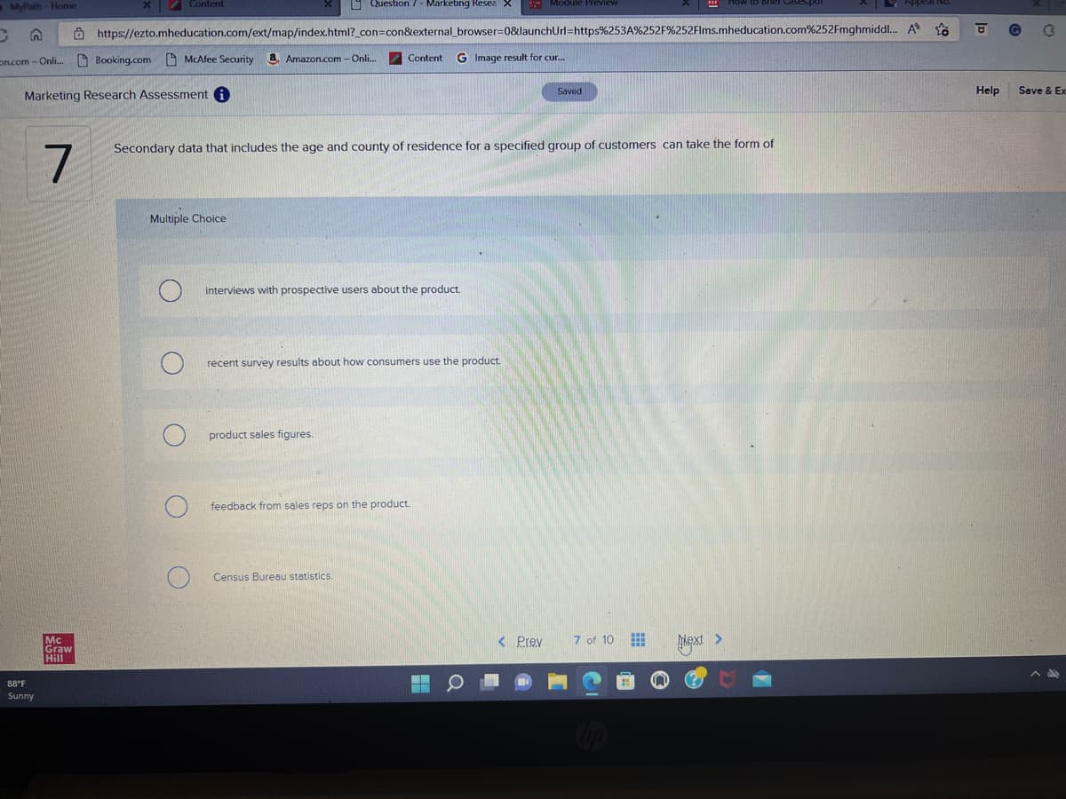 MyPath - Home
C
on.com - Onli...
88°F
Sunny
7
Marketing Research Assessment i
Mc
Graw
Hill
Question 7 - Marketing Resea X
https://ezto.mheducation.com/ext/map/index.html?_con=con&external_browser=0&launchUrl=https%253A%252F%252Flms.mheducation.com%252Fmghmiddl...
G Image result for cur...
Content
Booking.com McAfee Security a. Amazon.com - Onli....
Multiple Choice
C
Secondary data that includes the age and county of residence for a specified group of customers can take the form of
Content
interviews with prospective users about the product.
recent survey results about how consumers use the product.
product sales figures.
feedback from sales reps on the product.
Census Bureau statistics.
Module Preview
< Prev
Saved
7 of 10
Next >
A
23
Help
{
Save & Ex