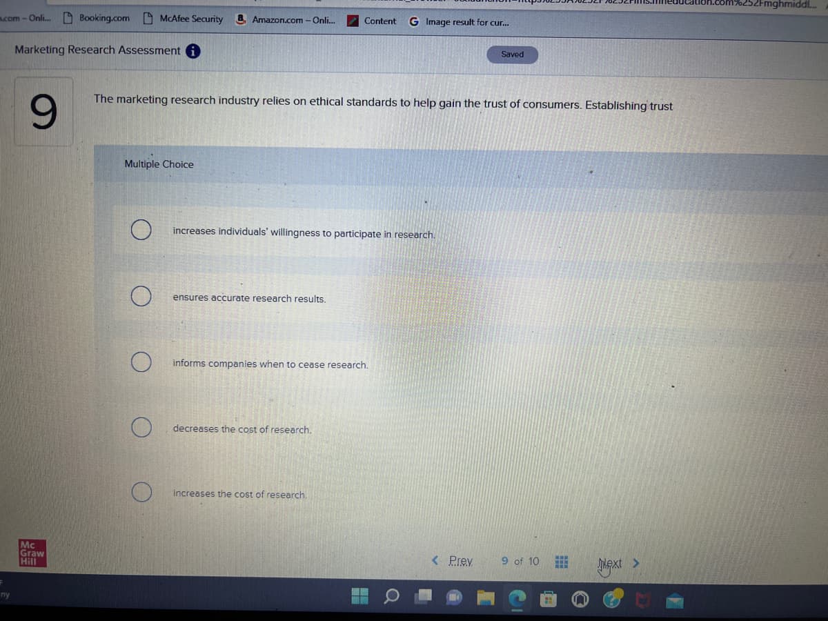 m.com-Onli... Booking.com McAfee Security a Amazon.com - Onli...
ny
Marketing Research Assessment i
9
Mc
Graw
Hill
Multiple Choice
The marketing research industry relies on ethical standards to help gain the trust of consumers. Establishing trust
increases individuals' willingness to participate in research.
ensures accurate research results.
Content G Image result for cur...
informs companies when to cease research.
decreases the cost of research.
increases the cost of research.
13
Q
Saved
< Prev
9 of 10
Lext >
6252Fmghmiddl...