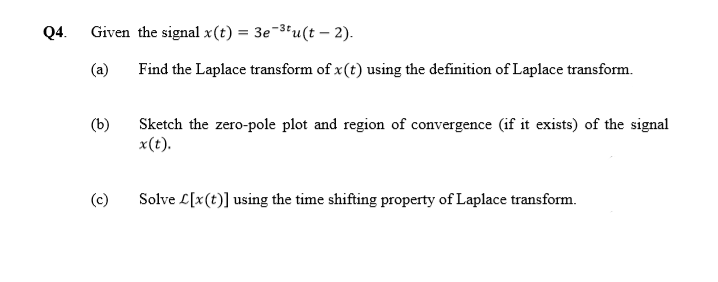 Q4. Given the signal x(t) = 3e-3"u(t – 2).
%3D
(a)
Find the Laplace transform of x(t) using the definition of Laplace transform.
(b)
Sketch the zero-pole plot and region of convergence (if it exists) of the signal
x(t).
Solve L[x(t)] using the time shifting property of Laplace transform.
