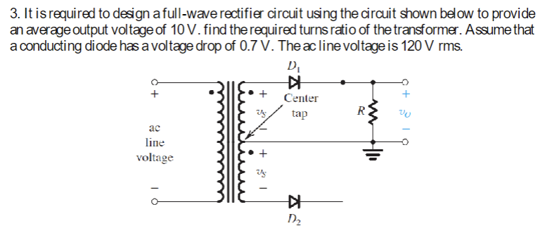 3. It is required to design a full-wave rectifier circuit using the circuit shown below to provide
an average output voltage of 10 V. find the required turns ratio of the transformer. Assume that
a conducting diode has a voltage drop of 0.7 V. The ac line voltage is 120 V rms.
ac
line
voltage
+1
D₁
▷
Center
tap
KH
D₂
www
R