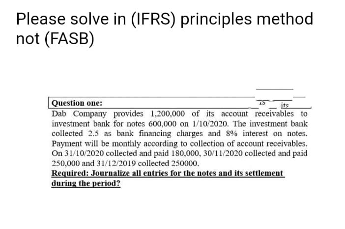 Please solve in (IFRS) principles method
not (FASB)
Question one:
Dab Company provides 1,200,000 of its account receivables to
investment bank for notes 600,000 on 1/10/2020. The investment bank
collected 2.5 as bank financing charges and 8% interest on notes.
Payment will be monthly according to collection of account receivables.
On 31/10/2020 collected and paid 180,000, 30/11/2020 collected and paid
its
250,000 and 31/12/2019 collected 250000.
Required: Journalize all entries for the notes and its settlement
during the period?
