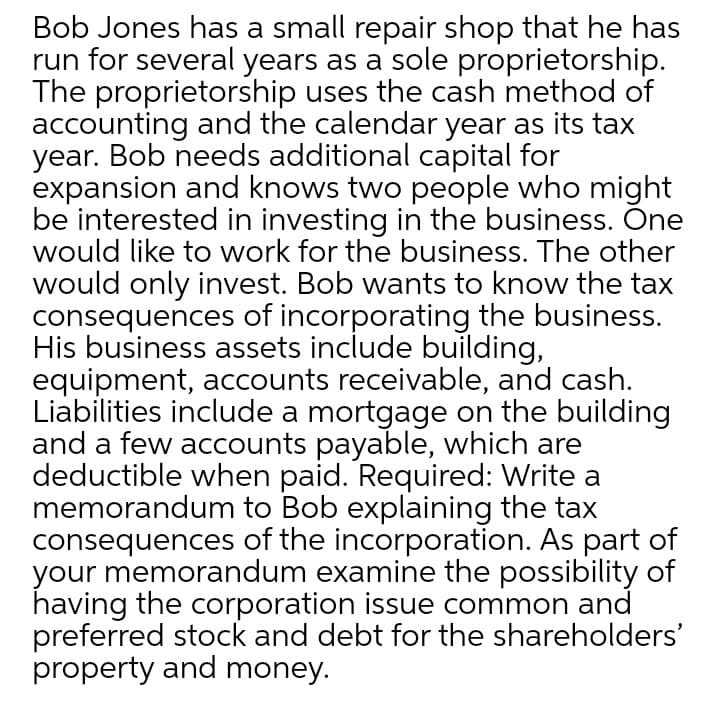 Bob Jones has a small repair shop that he has
run for several years as a sole proprietorship.
The proprietorship uses the cash method of
accounting and the calendar year as its tax
year. Bob needs additional capital for
expansion and knows two people who might
be interested in investing in the business. Õne
would like to work for the business. The other
would only invest. Bob wants to know the tax
consequences of incorporating the business.
His business assets include building,
equipment, accounts receivable, and cash.
Liabilities include a mortgage on the building
and a few accounts payable, which are
deductible when paid. Required: Write a
memorandum to Bob explaining the tax
consequences of the incorporation. As part of
your memorandum examine the possibility of
having the corporation issue common and
preferred stock and debt for the shareholders'
property and money.
