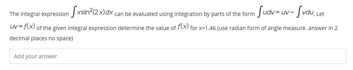 The integral expression J xsin-(2X)dx can be evaluated using integration by parts of the form
Suav = uv- fvau,i
Let
uV=f(X) of the given integral expression determine the value of (X) for x=1.46 (use radian form of angle measure. answer in 2
decimal places no space)
Add your answer
