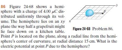 86 Figure 24-68 shows a hemi-
sphere with a charge of 4.00 uC dis-
tributed uniformly through its vol-
ume. The hemisphere lies on an xy x
plane the way half a grapefruit might
Figure 24-68 Problem 86.
lie face down on a kitchen table.
Point Pis located on the plane, along a radial line from the hemi-
sphere's center of curvature, at radial distance 15 cm. What is the
electric potential at point P due to the hemisphere?
