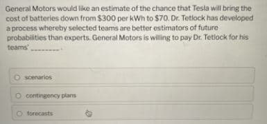 General Motors would like an estimate of the chance that Tesla will bring the
cost of batteries down from $300 per kWh to $70. Dr. Tetlock has developed
a process whereby selected teams are better estimators of future
probabilities than experts, General Motors is willing to pay Dr. Tetlock for his
teams'
O scenarios
O contingency plans
O forecasts
