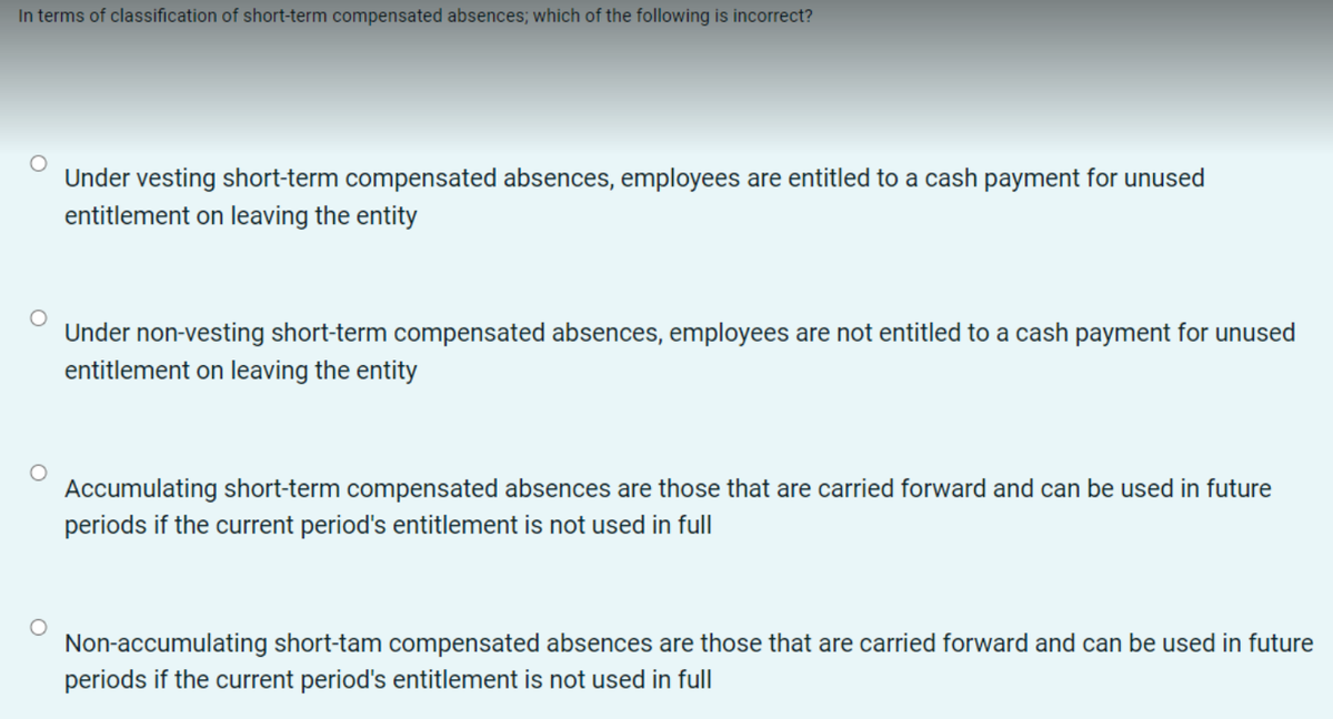 In terms of classification of short-term compensated absences; which of the following is incorrect?
Under vesting short-term compensated absences, employees are entitled to a cash payment for unused
entitlement on leaving the entity
Under non-vesting short-term compensated absences, employees are not entitled to a cash payment for unused
entitlement on leaving the entity
Accumulating short-term compensated absences are those that are carried forward and can be used in future
periods if the current period's entitlement is not used in full
Non-accumulating short-tam compensated absences are those that are carried forward and can be used in future
periods if the current period's entitlement is not used in full