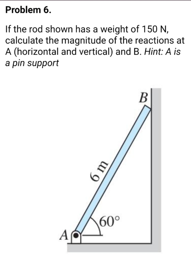 Problem 6.
If the rod shown has a weight of 150 N,
calculate the magnitude of the reactions at
A (horizontal and vertical) and B. Hint: A is
a pin support
В
60°
AC
6 m
