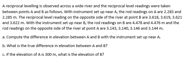 A reciprocal levelling is observed across a wide river and the reciprocal level readings were taken
between points A and B as follows. With instrument set up near A, the rod readings on A are 2.283 and
2.285 m. The reciprocal level reading on the opposite side of the river at point B are 3.618, 3.619, 3.621
and 3.622 m. With the instrument set up near B, the rod readings on B are 4.478 and 4.476 m and the
rod readings on the opposite side of the river at point A are 3.143, 3.140, 3.146 and 3.144 m.
a. Compute the difference in elevation between A and B with the instrument set up near A.
b. What is the true difference in elevation between A and B?
c. If the elevation of A is 300 m, what is the elevation of B?
