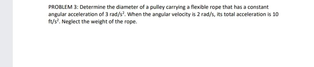 PROBLEM 3: Determine the diameter of a pulley carrying a flexible rope that has a constant
angular acceleration of 3 rad/s². When the angular velocity is 2 rad/s, its total acceleration is 10
ft/s². Neglect the weight of the rope.