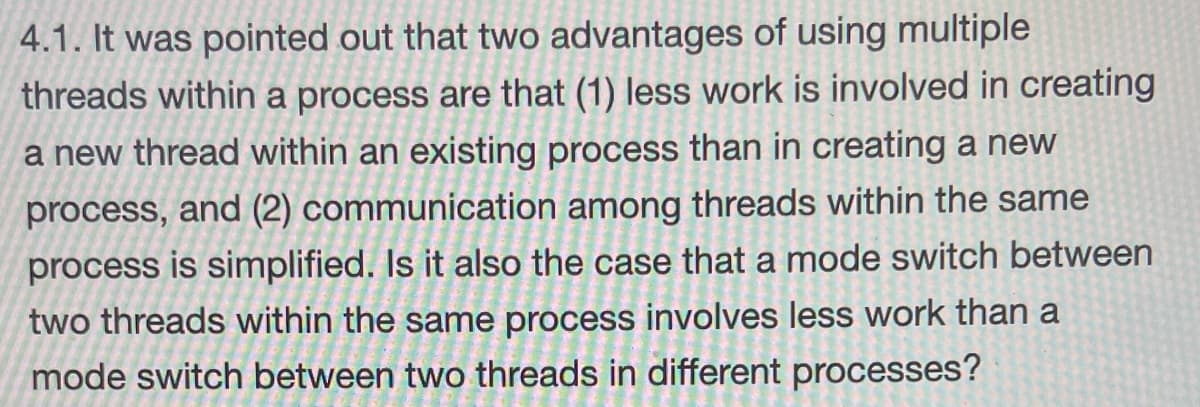 4.1. It was pointed out that two advantages of using multiple
threads within a process are that (1) less work is involved in creating
a new thread within an existing process than in creating a new
process, and (2) communication among threads within the same
process is simplified. Is it also the case that a mode switch between
two threads within the same process involves less work than a
mode switch between two threads in different processes?