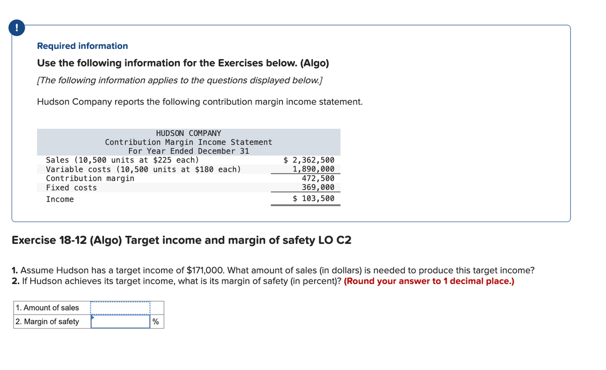 !
Required information
Use the following information for the Exercises below. (Algo)
[The following information applies to the questions displayed below.]
Hudson Company reports the following contribution margin income statement.
Sales (10,500 units at $225 each)
Variable costs (10,500 units at $180 each)
Contribution margin
Fixed costs
Income
HUDSON COMPANY
Contribution Margin Income Statement
For Year Ended December 31
1. Amount of sales
2. Margin of safety
Exercise 18-12 (Algo) Target income and margin of safety LO C2
1. Assume Hudson has a target income of $171,000. What amount of sales (in dollars) is needed to produce this target income?
2. If Hudson achieves its target income, what is its margin of safety (in percent)? (Round your answer to 1 decimal place.)
$ 2,362,500
1,890,000
472,500
369,000
$ 103,500
%