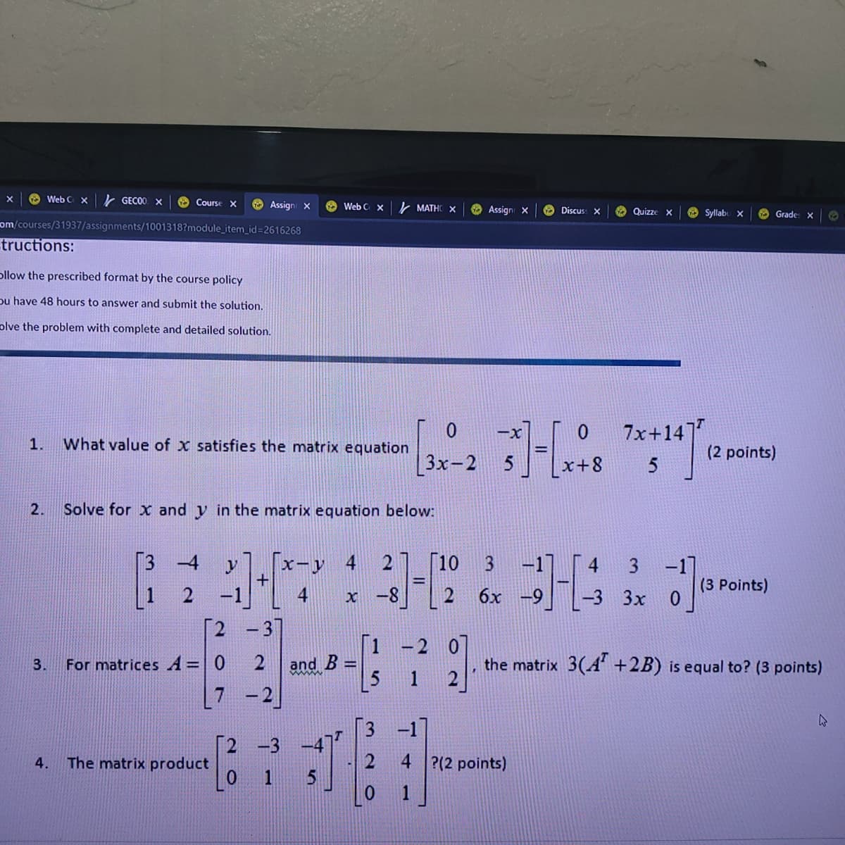 O Web C x
k GECO0 X
O Course X
O Assign X
O Web C x
k MATHO X
Assign X
O Discus: X
O Quizze
O Syllabu x
O Grade: x
om/courses/31937/assignments/1001318?module_item_id=2616268
tructions:
ollow the prescribed format by the course policy
pu have 48 hours to answer and submit the solution.
olve the problem with complete and detailed solution.
7x+14]
-x
1.
What value of x satisfies the matrix equation
(2 points)
3x-2
x+8
2.
Solve for x and y in the matrix equation below:
3 -4
y
x-y 4
2] [10
-1]
3 -1]
%3D
(3 Points)
-1
[2 -3]
x -8
2
6х -9
-3 3х
|1 -2
2
and
the matrix 3(A +2B) is equal to? (3 points)
3.
For matrices A=| 0
%3D
7 -2
3 -1
[2 -3
The matrix product
2 4 ?(2 points)
4.
0 1
1
4,
