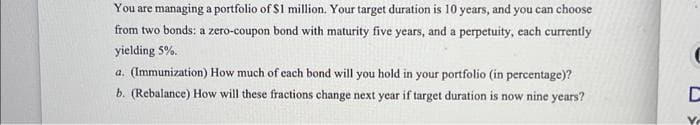 You are managing a portfolio of $1 million. Your target duration is 10 years, and you can choose
from two bonds: a zero-coupon bond with maturity five years, and a perpetuity, each currently
yielding 5%.
a. (Immunization) How much of each bond will you hold in your portfolio (in percentage)?
b. (Rebalance) How will these fractions change next year if target duration is now nine years?
D