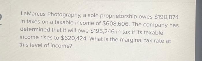 LaMarcus Photography, a sole proprietorship owes $190,874
in taxes on a taxable income of $608,606. The company has
determined that it will owe $195,246 in tax if its taxable
income rises to $620,424. What is the marginal tax rate at
this level of income?